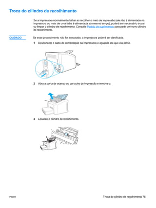 Troca do cilindro de recolhimento

           Se a impressora normalmente falhar ao recolher o meio de impressão (ele não é alimentado na
           impressora ou mais de uma folha é alimentada ao mesmo tempo), poderá ser necessário trocar
           ou limpar o cilindro de recolhimento. Consulte Pedido de suprimentos para pedir um novo cilindro
           de recolhimento.


CUIDADO    Se esse procedimento não for executado, a impressora poderá ser danificada.

           1   Desconecte o cabo de alimentação da impressora e aguarde até que ela esfrie.




           2   Abra a porta de acesso ao cartucho de impressão e remova-o.




           3   Localize o cilindro de recolhimento.




PTWW                                                                  Troca do cilindro de recolhimento 75
 