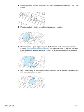 4   Solte as pequenas presilhas brancas nos dois lados do cilindro de recolhimento e gire-o para
                    a frente.




                5   Puxe com cuidado o cilindro de recolhimento para cima e para fora.




                6   Posicione a nova peça ou a peça limpa na abertura do cilindro de recolhimento anterior.
                    Consulte Limpeza do cilindro de recolhimento para obter instruções. As lingüetas circulares
                    e retangulares de cada lado evitam que o cilindro de recolhimento seja colocado de forma
                    incorreta.




                7   Gire a parte superior do novo cilindro de recolhimento em direção contrária a você até que os
                    dois lados se encaixem no lugar.




76 Capítulo 6                                                                                             PTWW
 