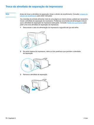 Troca da almofada de separação da impressora

Nota            Antes de trocar a almofada de separação, limpe o cilindro de recolhimento. Consulte Limpeza do
                cilindro de recolhimento para obter instruções.

                Se a bandeja de entrada alimentar mais de uma página ao mesmo tempo, poderá ser necessário
                trocar a almofada de separação da impressora. Problemas recorrentes de alimentação indicam
                que a almofada de separação da impressora está gasta. Consulte Pedido de suprimentos para
                pedir uma nova almofada de separação da impressora.
                1   Desconecte o cabo de alimentação da impressora e aguarde até que ela esfrie.




                2   Na parte traseira da impressora, retire os dois parafusos que prendem a almofada
                    de separação.




                3   Remova a almofada de separação.




78 Capítulo 6                                                                                           PTWW
 
