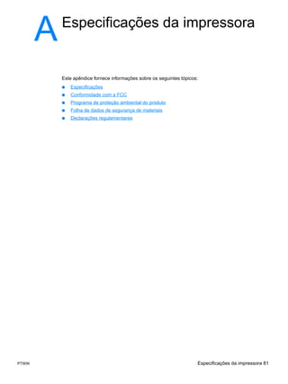 A   Especificações da impressora


           Este apêndice fornece informações sobre os seguintes tópicos:
           ●   Especificações
           ●   Conformidade com a FCC
           ●   Programa de proteção ambiental do produto
           ●   Folha de dados de segurança de materiais
           ●   Declarações regulamentares




PTWW                                                                   Especificações da impressora 81
 