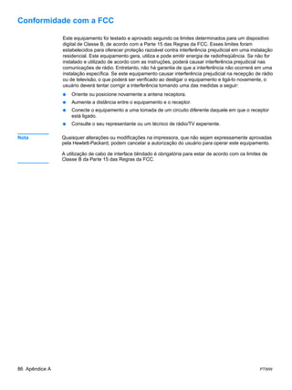 Conformidade com a FCC

                Este equipamento foi testado e aprovado segundo os limites determinados para um dispositivo
                digital de Classe B, de acordo com a Parte 15 das Regras da FCC. Esses limites foram
                estabelecidos para oferecer proteção razoável contra interferência prejudicial em uma instalação
                residencial. Este equipamento gera, utiliza e pode emitir energia de radiofreqüência. Se não for
                instalado e utilizado de acordo com as instruções, poderá causar interferência prejudicial nas
                comunicações de rádio. Entretanto, não há garantia de que a interferência não ocorrerá em uma
                instalação específica. Se este equipamento causar interferência prejudicial na recepção de rádio
                ou de televisão, o que poderá ser verificado ao desligar o equipamento e ligá-lo novamente, o
                usuário deverá tentar corrigir a interferência tomando uma das medidas a seguir:
                ●   Oriente ou posicione novamente a antena receptora.
                ●   Aumente a distância entre o equipamento e o receptor.
                ●   Conecte o equipamento a uma tomada de um circuito diferente daquele em que o receptor
                    está ligado.
                ●   Consulte o seu representante ou um técnico de rádio/TV experiente.

Nota            Quaisquer alterações ou modificações na impressora, que não sejam expressamente aprovadas
                pela Hewlett-Packard, podem cancelar a autorização do usuário para operar este equipamento.

                A utilização de cabo de interface blindado é obrigatória para estar de acordo com os limites de
                Classe B da Parte 15 das Regras da FCC.




86 Apêndice A                                                                                              PTWW
 