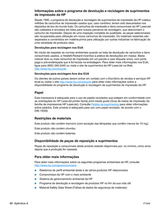 Informações sobre o programa de devolução e reciclagem de suprimentos
                de impressão da HP
                Desde 1990, o programa de devolução e reciclagem de suprimentos de impressão da HP coletou
                milhões de cartuchos de impressão usados que, caso contrário, teriam sido descartados nos
                depósitos de lixo do mundo todo. Os cartuchos de impressão e itens consumíveis da HP LaserJet
                são coletados e enviados em lotes para nossos parceiros de reciclagem, que desmontam o
                cartucho de impressão. Depois de uma inspeção completa da qualidade, as peças selecionadas
                são recuperadas para utilização em novos cartuchos de impressão. Os materiais restantes são
                separados e convertidos em matéria-prima para utilização por outras indústrias na fabricação de
                uma variedade de produtos úteis.
                Devoluções para reciclagem nos EUA
                No intuito de respeitar as normas ambientais quando se trata da devolução de cartuchos e itens
                consumíveis usados, a Hewlett-Packard incentiva a prática de devoluções em massa. Basta
                colocar dois ou mais cartuchos de impressão em um pacote e usar etiqueta única, com porte
                pago e pré-endereçada que é fornecida na embalagem. Para obter mais informações nos EUA,
                ligue para (800) 340-2445 ou visite o site de suprimentos da HP LaserJet na Web,
                http://www.hp.com/recycle.
                Devoluções para reciclagem fora dos EUA
                Os clientes de outros países devem entrar em contato com o Escritório de vendas e serviços HP
                local ou visitar o site http://www.hp.com/recycle para obter mais informações sobre a
                disponibilidade do programa de devolução e reciclagem de suprimentos de impressão da HP.

                Papel
                Esta impressora é adequada para o uso de papéis reciclados que estejam em conformidade com
                as orientações do HP LaserJet printer family print media guide (Guia de meios de impressão da
                família de impressoras HP LaserJet). Consulte Pedido de suprimentos para obter informações
                sobre pedidos. Este produto é adequado para uso com papel reciclado, de acordo com o
                DIN 19309.

                Restrições de materiais
                Este produto não contém mercúrio (com exceção das lâmpadas que contêm menos de 10 mg).
                Este produto não contém chumbo.
                Este produto não contém baterias.

                Disponibilidade de peças de reposição e suprimentos
                Peças de reposição e consumíveis deste produto estarão disponíveis por, no mínimo, cinco anos
                depois que a produção for cessada.

                Para obter mais informações
                Para obter mais informações sobre os seguintes programas ambientais da HP, consulte
                http://www.hp.com/go/environment.
                ●   Relatórios de perfil ambiental deste e de vários produtos HP relacionados
                ●   Compromisso da HP com o meio ambiente
                ●   Sistema de gerenciamento ambiental da HP
                ●   Programa de devolução e reciclagem de produtos HP no fim da sua vida útil
                ●   Material Safety Data Sheet (Folhas de dados de segurança de materiais)




88 Apêndice A                                                                                            PTWW
 