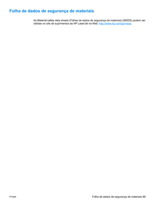 Folha de dados de segurança de materiais

           As Material safety data sheets (Folhas de dados de segurança de materiais) (MSDS) podem ser
           obtidas no site de suprimentos da HP LaserJet na Web: http://www.hp.com/go/msds.




PTWW                                                      Folha de dados de segurança de materiais 89
 