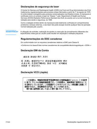 Declarações de segurança do laser
               O Center for Devices and Radiological Health (CDRH) da Food and Drug Administration dos EUA
               implementou regulamentações para produtos a laser fabricados a partir de 1º de agosto de 1976.
               A conformidade é obrigatória para produtos comercializados nos Estados Unidos. A impressora é
               certificada como um produto a laser de “Classe 1” pelo Department of Health and Human
               Services (DHHS) Radiation Performance Standard dos EUA, de acordo com a Lei de Controle de
               radiação para saúde e segurança, de 1968.
               Como a radiação emitida dentro da impressora está totalmente confinada em compartimentos
               protetores e tampas externas, o raio laser não pode escapar durante qualquer fase da operação
               normal realizada pelo usuário.


ADVERTÊNCIA!   A utilização de controles, realização de ajustes ou execução de procedimentos diferentes dos
               especificados neste guia do usuário pode resultar em exposição à radiação prejudicial.


               Regulamentações do DOC canadense
               Em conformidade com os requisitos canadenses relativos a EMC para Classe B.
               «Conforme á la classe B des normes canadiennes de compatibilité électromagnétiques. «CEM».»


               Declaração EMI da Coréia




               Declaração VCCI (Japão)




PTWW                                                                          Declarações regulamentares 91
 