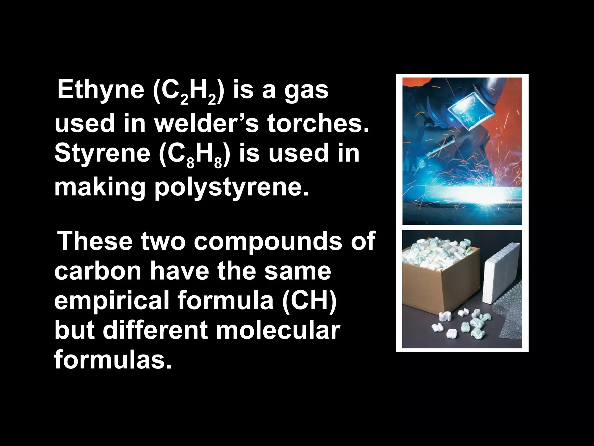 Ethyne (C 2 H 2 ) is a gas used in welder’s torches. Styrene (C 8 H 8 ) is used in making polystyrene.  These two compounds of carbon have the same empirical formula (CH) but different molecular formulas. 