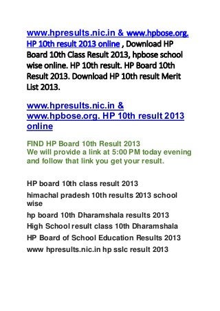 www.hpresults.nic.in & www.hpbose.org.
HP 10th result 2013 online , Download HP
Board 10th Class Result 2013, hpbose school
wise online. HP 10th result. HP Board 10th
Result 2013. Download HP 10th result Merit
List 2013.
www.hpresults.nic.in &
www.hpbose.org. HP 10th result 2013
online
FIND HP Board 10th Result 2013
We will provide a link at 5:00 PM today evening
and follow that link you get your result.
HP board 10th class result 2013
himachal pradesh 10th results 2013 school
wise
hp board 10th Dharamshala results 2013
High School result class 10th Dharamshala
HP Board of School Education Results 2013
www hpresults.nic.in hp sslc result 2013
 