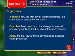 Objectives I llustrate   how the first law of thermodynamics is a statement of energy conservation. Calculate   heat, work, and the change in internal energy by applying the first law of thermodynamics. Apply   the first law of thermodynamics to describe cyclic processes. Section 2  The First Law of Thermodynamics Chapter  10 
