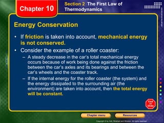Energy Conservation If   friction   is taken into account,   mechanical energy is not conserved.  Consider the example of a roller coaster: A steady decrease in the car’s total mechanical energy occurs because of work being done against the friction between the car’s axles and its bearings and between the car’s wheels and the coaster track. If the internal energy for the roller coaster (the system) and the energy dissipated to the surrounding air (the environment) are taken into account, then   the total energy will be constant. Chapter  10 Section 2  The First Law of Thermodynamics 