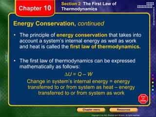 Energy Conservation,  continued The principle of   energy conservation   that takes into account a system’s internal energy as well as work and heat is called the   first law of thermodynamics. The first law of thermodynamics can be expressed mathematically as follows:  U  =  Q  –  W Change in system’s internal energy = energy transferred to or from system as heat – energy transferred to or from system as work Chapter  10 Section 2  The First Law of Thermodynamics 