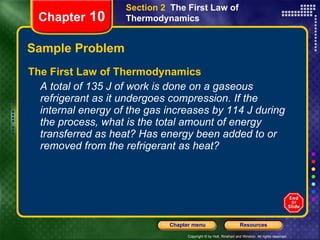 Sample Problem The First Law of Thermodynamics A total of 135 J of work is done on a gaseous refrigerant as it undergoes compression. If the internal energy of the gas increases by 114 J during the process, what is the total amount of energy transferred as heat? Has energy been added to or removed from the refrigerant as heat? Chapter  10 Section 2  The First Law of Thermodynamics 