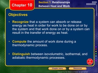 Objectives Recognize   that a system can absorb or release energy as heat in order for work to be done on or by the system and that work done on or by a system can result in the transfer of energy as heat. Compute  the amount of work done during a  thermodynamic process. Distinguish   between isovolumetric, isothermal, and adiabatic thermodynamic processes. Section 1  Relationships Between Heat and   Work Chapter  10 