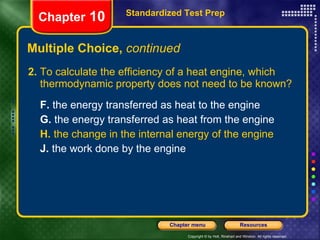 Multiple Choice,  continued 2.  To calculate the efficiency of a heat engine, which thermodynamic property does not need to be known? F.  the energy transferred as heat to the engine  G.  the energy transferred as heat from the engine   H.  the change in the internal energy of the engine   J.  the work done by the engine   Standardized Test Prep Chapter  10 