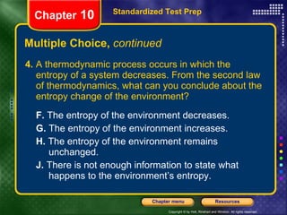 4.  A thermodynamic process occurs in which the entropy of a system decreases. From the second law of thermodynamics, what can you conclude about the entropy change of the environment? F.  The entropy of the environment decreases.  G.  The entropy of the environment increases.   H.  The entropy of the environment remains  unchanged.   J.  There is not enough information to state what  happens to the environment’s entropy. Multiple Choice,  continued Standardized Test Prep Chapter  10 