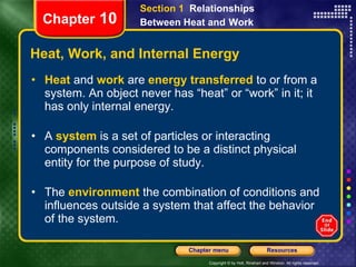 Heat, Work, and Internal Energy Heat   and   work   are   energy transferred   to or from a system. An object never has “heat” or “work” in it; it has only internal energy. A  system   is a set of particles or interacting components considered to be a distinct physical entity for the purpose of study. The   environment   the combination of conditions and influences outside a system that affect the behavior of the system. Chapter  10 Section 1  Relationships Between Heat and   Work 