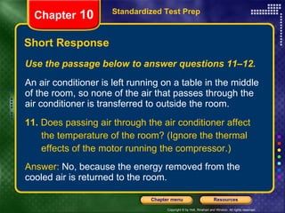 Use the passage below to answer questions 11–12. An air conditioner is left running on a table in the middle of the room, so none of the air that passes through the air conditioner is transferred to outside the room. 11.  Does passing air through the air conditioner affect the temperature of the room? (Ignore the thermal effects of the motor running the compressor.) Answer:  No, because the energy removed from the cooled air is returned to the room. Short Response Standardized Test Prep Chapter  10 