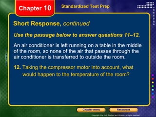 Use the passage below to answer questions 11–12. An air conditioner is left running on a table in the middle of the room, so none of the air that passes through the air conditioner is transferred to outside the room. 12.  Taking the compressor motor into account, what would happen to the temperature of the room? Short Response,  continued Standardized Test Prep Chapter  10 