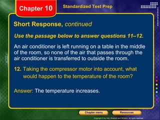 Use the passage below to answer questions 11–12. An air conditioner is left running on a table in the middle of the room, so none of the air that passes through the air conditioner is transferred to outside the room. 12.  Taking the compressor motor into account, what would happen to the temperature of the room? Answer:  The temperature increases. Short Response,  continued Standardized Test Prep Chapter  10 