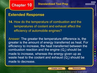 14.  How do the temperature of combustion and the temperatures of coolant and exhaust affect the efficiency of automobile engines? Answer:  The greater the temperature difference is, the greater is the amount of energy transferred as heat. For efficiency to increase, the heat transferred between the combustion reaction and the engine ( Q h ) should be made to increase, whereas the energy given up as waste heat to the coolant and exhaust ( Q c ) should be made to decrease. Extended Response Standardized Test Prep Chapter  10 