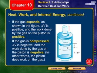 Heat, Work, and Internal Energy,  continued If the gas   expands,   as shown in the figure,   V  is positive, and   the work done by the gas on the piston is  positive.  If the gas is   compressed,    V  is negative, and   the work done by the gas on the piston is  negative.   (In other words, the piston does work on the gas.)  Chapter  10 Section 1  Relationships Between Heat and   Work 