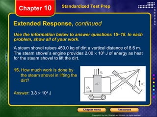 Use the information below to answer questions 15–18. In each problem, show all of your work. A steam shovel raises 450.0 kg of dirt a vertical distance of 8.6 m. The steam shovel’s engine provides 2.00    10 5  J of energy as heat for the steam shovel to lift the dirt. Extended Response,  continued Standardized Test Prep Chapter  10 15.  How much work is done by  the steam shovel in lifting the  dirt? Answer:  3.8    10 4  J 