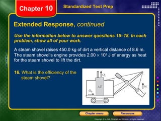 Use the information below to answer questions 15–18. In each problem, show all of your work. A steam shovel raises 450.0 kg of dirt a vertical distance of 8.6 m. The steam shovel’s engine provides 2.00    10 5  J of energy as heat for the steam shovel to lift the dirt. Extended Response,  continued Standardized Test Prep Chapter  10 16.  What is the efficiency of the  steam shovel? 