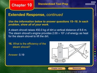 Use the information below to answer questions 15–18. In each problem, show all of your work. A steam shovel raises 450.0 kg of dirt a vertical distance of 8.6 m. The steam shovel’s engine provides 2.00    10 5  J of energy as heat for the steam shovel to lift the dirt. Extended Response,  continued Standardized Test Prep Chapter  10 16.  What is the efficiency of the  steam shovel? Answer:  0.19 