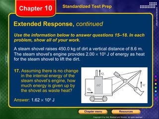 Use the information below to answer questions 15–18. In each problem, show all of your work. A steam shovel raises 450.0 kg of dirt a vertical distance of 8.6 m. The steam shovel’s engine provides 2.00    10 5  J of energy as heat for the steam shovel to lift the dirt. Extended Response,  continued Standardized Test Prep Chapter  10 17.  Assuming there is no change  in the internal energy of the  steam shovel’s engine, how  much energy is given up by  the shovel as waste heat? Answer:  1.62    10 5  J 