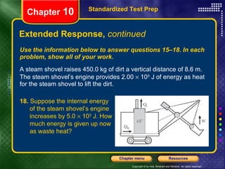Use the information below to answer questions 15–18. In each problem, show all of your work. A steam shovel raises 450.0 kg of dirt a vertical distance of 8.6 m. The steam shovel’s engine provides 2.00    10 5  J of energy as heat for the steam shovel to lift the dirt. Extended Response,  continued Standardized Test Prep Chapter  10 18.  Suppose the internal energy  of the steam shovel’s engine  increases by 5.0    10 3  J. How  much energy is given up now  as waste heat? 