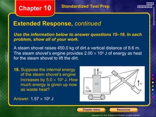 Use the information below to answer questions 15–18. In each problem, show all of your work. A steam shovel raises 450.0 kg of dirt a vertical distance of 8.6 m. The steam shovel’s engine provides 2.00    10 5  J of energy as heat for the steam shovel to lift the dirt. Extended Response,  continued Standardized Test Prep Chapter  10 18.  Suppose the internal energy  of the steam shovel’s engine  increases by 5.0    10 3  J. How  much energy is given up now  as waste heat? Answer:  1.57    10 5  J 
