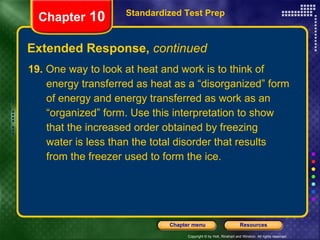 19.  One way to look at heat and work is to think of energy transferred as heat as a “disorganized” form of energy and energy transferred as work as an “organized” form. Use this interpretation to show that the increased order obtained by freezing water is less than the total disorder that results from the freezer used to form the ice. Extended Response,  continued Standardized Test Prep Chapter  10 