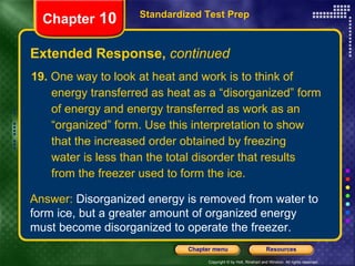 19.  One way to look at heat and work is to think of  energy transferred as heat as a “disorganized” form of energy and energy transferred as work as an “organized” form. Use this interpretation to show that the increased order obtained by freezing water is less than the total disorder that results from the freezer used to form the ice. Extended Response,  continued Standardized Test Prep Chapter  10 Answer:  Disorganized energy is removed from water to form ice, but a greater amount of organized energy must become disorganized to operate the freezer. 