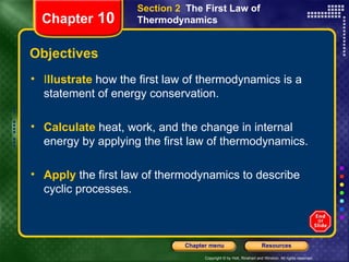 Objectives I llustrate   how the first law of thermodynamics is a statement of energy conservation. Calculate   heat, work, and the change in internal energy by applying the first law of thermodynamics. Apply   the first law of thermodynamics to describe cyclic processes. Section 2  The First Law of Thermodynamics Chapter  10 