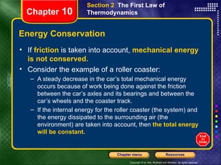 Energy Conservation If   friction   is taken into account,   mechanical energy is not conserved.  Consider the example of a roller coaster: A steady decrease in the car’s total mechanical energy occurs because of work being done against the friction between the car’s axles and its bearings and between the car’s wheels and the coaster track. If the internal energy for the roller coaster (the system) and the energy dissipated to the surrounding air (the environment) are taken into account, then   the total energy will be constant. Chapter  10 Section 2  The First Law of Thermodynamics 