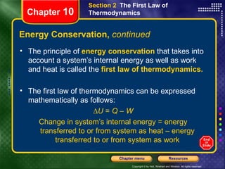 Energy Conservation,  continued The principle of   energy conservation   that takes into account a system’s internal energy as well as work and heat is called the   first law of thermodynamics. The first law of thermodynamics can be expressed mathematically as follows:  U  =  Q  –  W Change in system’s internal energy = energy transferred to or from system as heat – energy transferred to or from system as work Chapter  10 Section 2  The First Law of Thermodynamics 