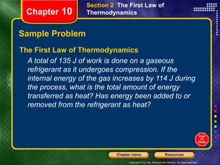 Sample Problem The First Law of Thermodynamics A total of 135 J of work is done on a gaseous refrigerant as it undergoes compression. If the internal energy of the gas increases by 114 J during the process, what is the total amount of energy transferred as heat? Has energy been added to or removed from the refrigerant as heat? Chapter  10 Section 2  The First Law of Thermodynamics 