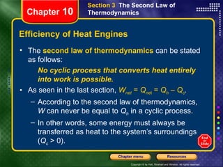 Efficiency of Heat Engines The   second law of thermodynamics   can be stated as follows: No cyclic process that converts heat entirely into work is possible. As seen in the last section,   W net  =  Q ne t  =  Q h  –  Q c . According to the second law of thermodynamics,  W  can never be equal to  Q h  in a cyclic process.  In other words, some energy must always be transferred as heat to the system’s surroundings ( Q c  > 0). Chapter  10 Section 3  The Second Law of Thermodynamics 