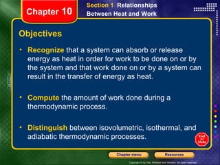 Objectives Recognize   that a system can absorb or release energy as heat in order for work to be done on or by the system and that work done on or by a system can result in the transfer of energy as heat. Compute  the amount of work done during a  thermodynamic process. Distinguish   between isovolumetric, isothermal, and adiabatic thermodynamic processes. Section 1  Relationships Between Heat and   Work Chapter  10 