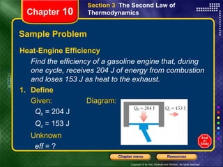 Sample Problem Heat-Engine Efficiency Find the efficiency of a gasoline engine that, during one cycle, receives 204 J of energy from combustion and loses 153 J as heat to the exhaust. Chapter  10 Section 3  The Second Law of Thermodynamics 1. Define Given: Diagram:   Q h  = 204 J   Q c  = 153 J Unknown   eff  = ? 