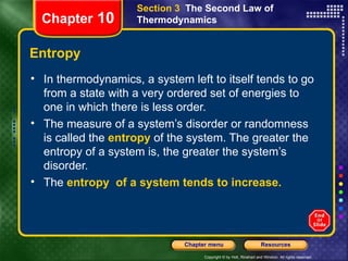 Entropy In thermodynamics, a system left to itself tends to go from a state with a very ordered set of energies to one in which there is less order.  The measure of a system’s disorder or randomness is called the   entropy   of the system. The greater the entropy of a system is, the greater the system’s disorder. The   entropy   of a system tends to increase.  Chapter  10 Section 3  The Second Law of Thermodynamics 