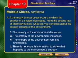 4.  A thermodynamic process occurs in which the entropy of a system decreases. From the second law of thermodynamics, what can you conclude about the entropy change of the environment? F.  The entropy of the environment decreases.  G.  The entropy of the environment increases.   H.  The entropy of the environment remains  unchanged.   J.  There is not enough information to state what  happens to the environment’s entropy. Multiple Choice,  continued Standardized Test Prep Chapter  10 