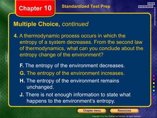 4.  A thermodynamic process occurs in which the entropy of a system decreases. From the second law of thermodynamics, what can you conclude about the entropy change of the environment? F.  The entropy of the environment decreases.  G.  The entropy of the environment increases.   H.  The entropy of the environment remains  unchanged.   J.  There is not enough information to state what  happens to the environment’s entropy. Multiple Choice,  continued Standardized Test Prep Chapter  10 