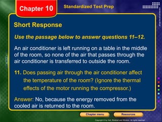 Use the passage below to answer questions 11–12. An air conditioner is left running on a table in the middle of the room, so none of the air that passes through the air conditioner is transferred to outside the room. 11.  Does passing air through the air conditioner affect the temperature of the room? (Ignore the thermal effects of the motor running the compressor.) Answer:  No, because the energy removed from the cooled air is returned to the room. Short Response Standardized Test Prep Chapter  10 