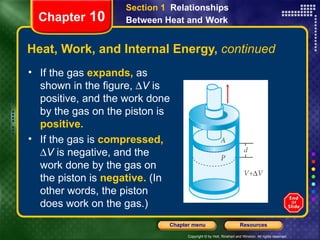 Heat, Work, and Internal Energy,  continued If the gas   expands,   as shown in the figure,   V  is positive, and   the work done by the gas on the piston is  positive.  If the gas is   compressed,    V  is negative, and   the work done by the gas on the piston is  negative.   (In other words, the piston does work on the gas.)  Chapter  10 Section 1  Relationships Between Heat and   Work 