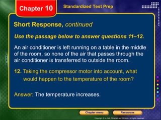 Use the passage below to answer questions 11–12. An air conditioner is left running on a table in the middle of the room, so none of the air that passes through the air conditioner is transferred to outside the room. 12.  Taking the compressor motor into account, what would happen to the temperature of the room? Answer:  The temperature increases. Short Response,  continued Standardized Test Prep Chapter  10 