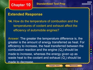 14.  How do the temperature of combustion and the temperatures of coolant and exhaust affect the efficiency of automobile engines? Answer:  The greater the temperature difference is, the greater is the amount of energy transferred as heat. For efficiency to increase, the heat transferred between the combustion reaction and the engine ( Q h ) should be made to increase, whereas the energy given up as waste heat to the coolant and exhaust ( Q c ) should be made to decrease. Extended Response Standardized Test Prep Chapter  10 