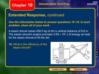 Use the information below to answer questions 15–18. In each problem, show all of your work. A steam shovel raises 450.0 kg of dirt a vertical distance of 8.6 m. The steam shovel’s engine provides 2.00    10 5  J of energy as heat for the steam shovel to lift the dirt. Extended Response,  continued Standardized Test Prep Chapter  10 16.  What is the efficiency of the  steam shovel? 