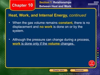 Heat, Work, and Internal Energy,  continued When the gas volume remains   constant,   there is no displacement and   no work   is done on or by the system. Although the pressure can change during a process,   work   is done only if the   volume   changes.   Chapter  10 Section 1  Relationships Between Heat and   Work 