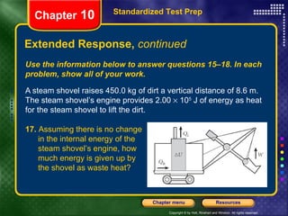 Use the information below to answer questions 15–18. In each problem, show all of your work. A steam shovel raises 450.0 kg of dirt a vertical distance of 8.6 m. The steam shovel’s engine provides 2.00    10 5  J of energy as heat for the steam shovel to lift the dirt. Extended Response,  continued Standardized Test Prep Chapter  10 17.  Assuming there is no change  in the internal energy of the  steam shovel’s engine, how  much energy is given up by  the shovel as waste heat? 