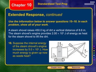 Use the information below to answer questions 15–18. In each problem, show all of your work. A steam shovel raises 450.0 kg of dirt a vertical distance of 8.6 m. The steam shovel’s engine provides 2.00    10 5  J of energy as heat for the steam shovel to lift the dirt. Extended Response,  continued Standardized Test Prep Chapter  10 18.  Suppose the internal energy  of the steam shovel’s engine  increases by 5.0    10 3  J. How  much energy is given up now  as waste heat? 