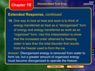 19.  One way to look at heat and work is to think of  energy transferred as heat as a “disorganized” form of energy and energy transferred as work as an “ organized” form. Use this interpretation to show that the increased order obtained by freezing water is less than the total disorder that results from the freezer used to form the ice. Extended Response,  continued Standardized Test Prep Chapter  10 Answer:  Disorganized energy is removed from water to form ice, but a greater amount of organized energy must become disorganized to operate the freezer. 